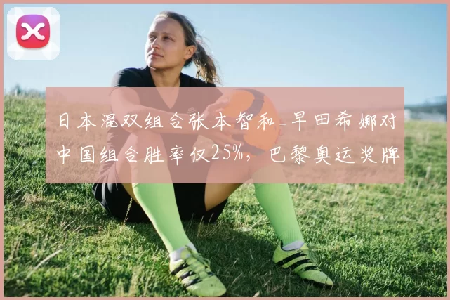 日本混双组合张本智和_早田希娜对中国组合胜率仅25%，巴黎奥运奖牌之路艰难
