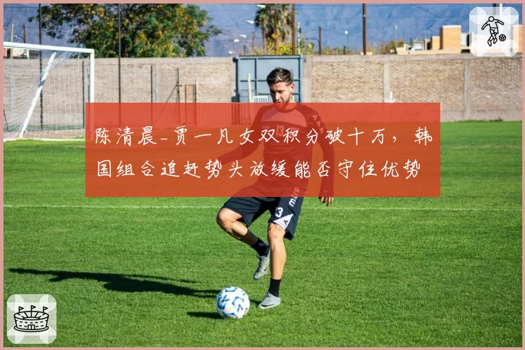 陈清晨_贾一凡女双积分破十万,韩国组合追赶势头放缓能否守住优势?