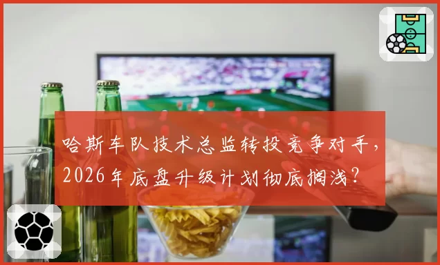 哈斯车队技术总监转投竞争对手，2026年底盘升级计划彻底搁浅？