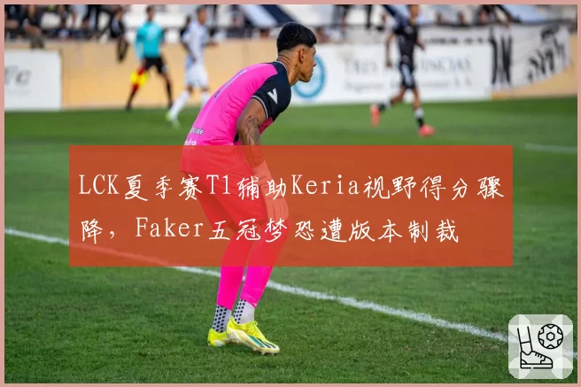 LCK夏季赛T1辅助Keria视野得分骤降，Faker五冠梦恐遭版本制裁