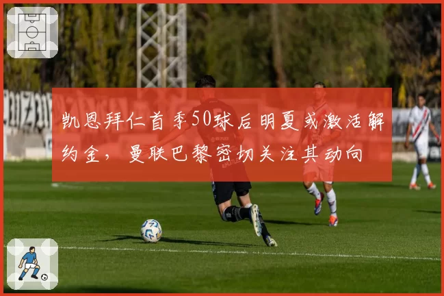 凯恩拜仁首季50球后明夏或激活解约金，曼联巴黎密切关注其动向