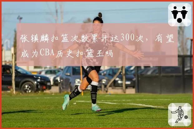张镇麟扣篮次数累计达300次，有望成为CBA历史扣篮王吗