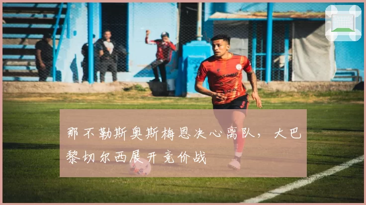 那不勒斯奥斯梅恩决心离队，大巴黎切尔西展开竞价战