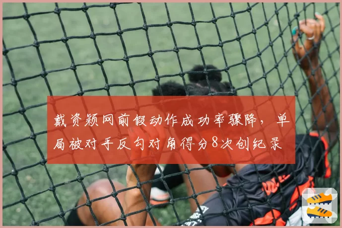 戴资颖网前假动作成功率骤降，单局被对手反勾对角得分8次创纪录