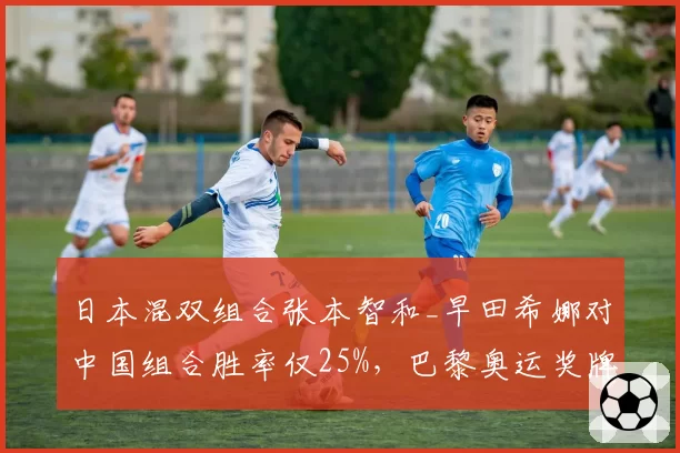 日本混双组合张本智和_早田希娜对中国组合胜率仅25%，巴黎奥运奖牌之路艰难