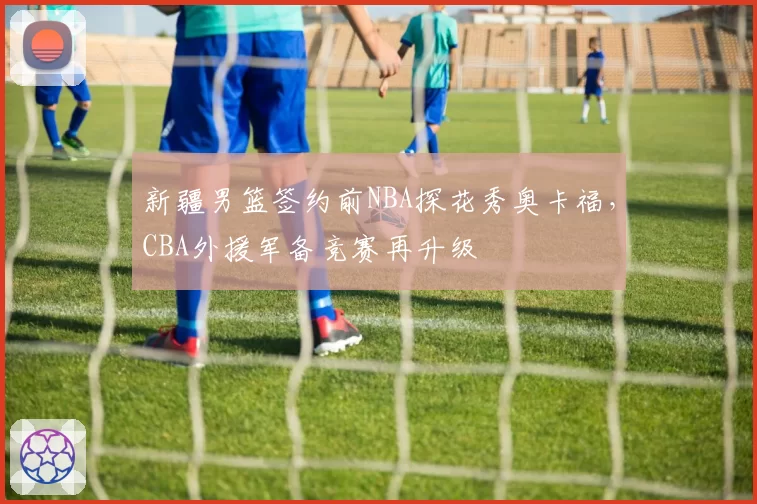 新疆男篮签约前NBA探花秀奥卡福，CBA外援军备竞赛再升级