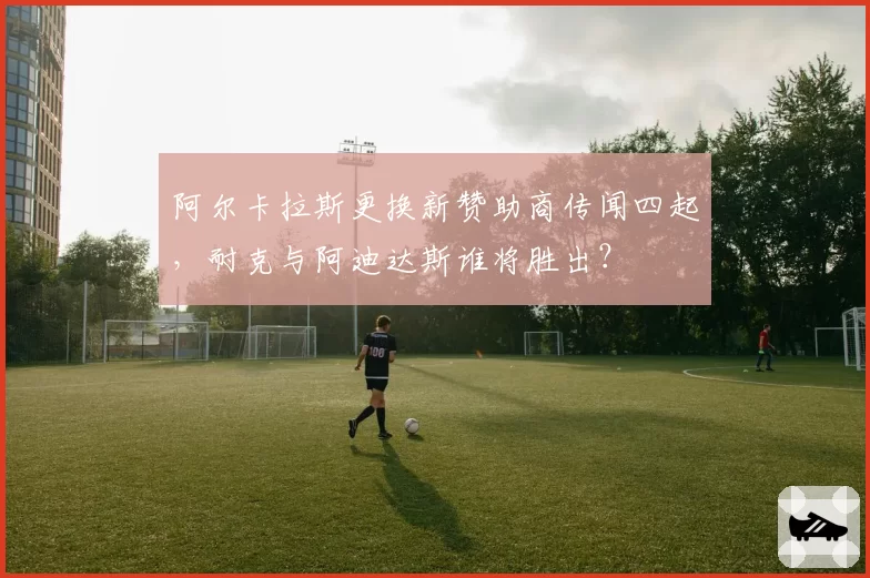 阿尔卡拉斯更换新赞助商传闻四起，耐克与阿迪达斯谁将胜出？