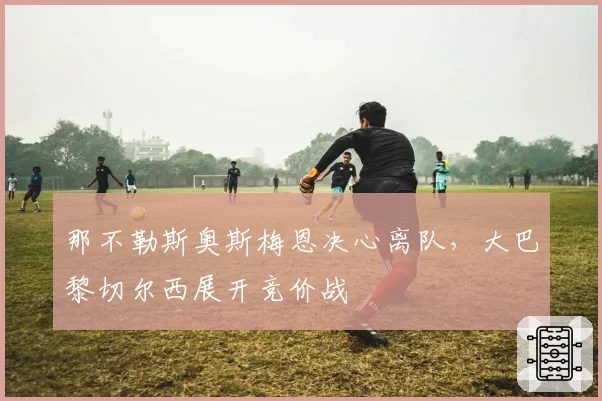 那不勒斯奥斯梅恩决心离队，大巴黎切尔西展开竞价战