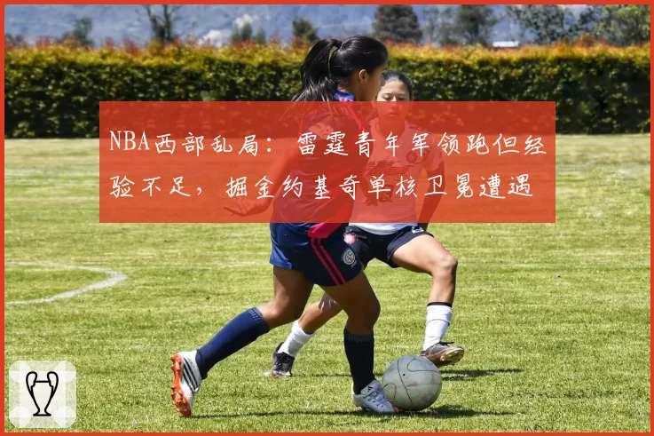 NBA西部乱局:雷霆青年军领跑但经验不足,掘金约基奇单核卫冕遭遇挑战