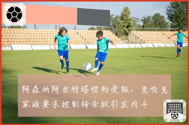 阿森纳阿尔特塔续约受阻，克伦克家族要求控制转会权引发内斗
