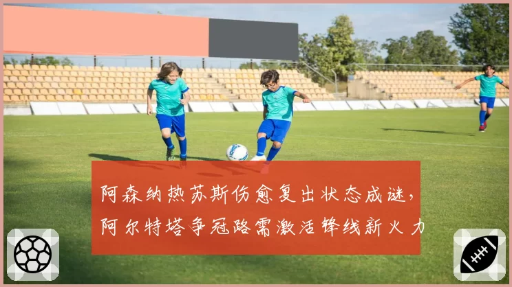 阿森纳热苏斯伤愈复出状态成谜,阿尔特塔争冠路需激活锋线新火力