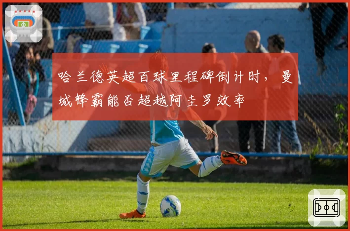 哈兰德英超百球里程碑倒计时，曼城锋霸能否超越阿圭罗效率