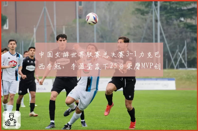 中国女排世界联赛总决赛3-1力克巴西夺冠,李盈莹轰下25分荣膺MVP创队史最佳战绩
