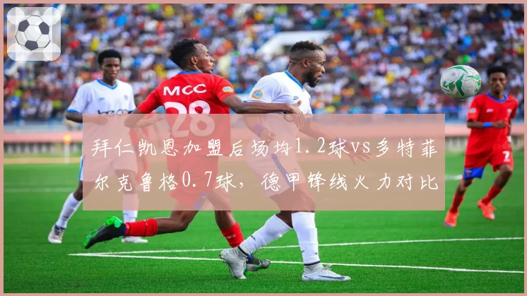 拜仁凯恩加盟后场均1.2球vs多特菲尔克鲁格0.7球,德甲锋线火力对比