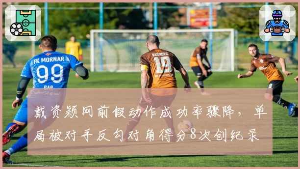 戴资颖网前假动作成功率骤降,单局被对手反勾对角得分8次创纪录