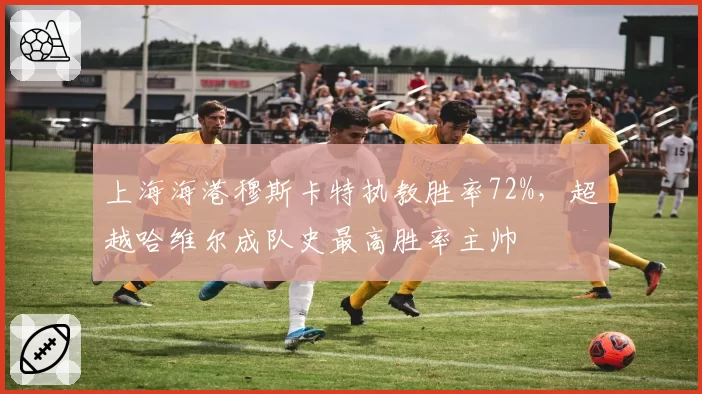 上海海港穆斯卡特执教胜率72%，超越哈维尔成队史最高胜率主帅