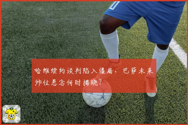 哈维续约谈判陷入僵局,巴萨未来帅位悬念何时揭晓?