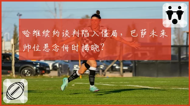 哈维续约谈判陷入僵局,巴萨未来帅位悬念何时揭晓?