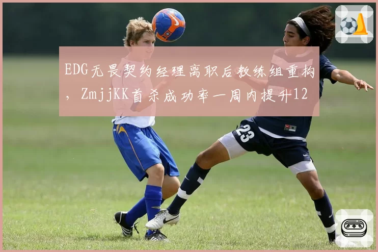 EDG无畏契约经理离职后教练组重构,ZmjjKK首杀成功率一周内提升12%冠绝太平洋赛区