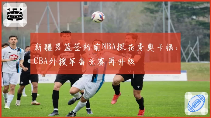 新疆男篮签约前NBA探花秀奥卡福，CBA外援军备竞赛再升级