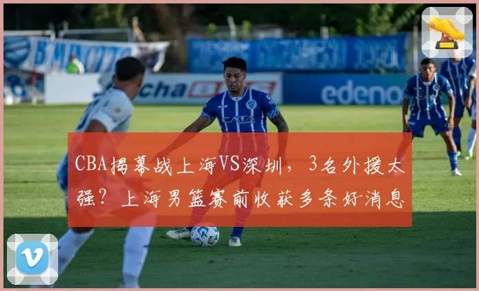 CBA揭幕战上海VS深圳,3名外援太强?上海男篮赛前收获多条好消息