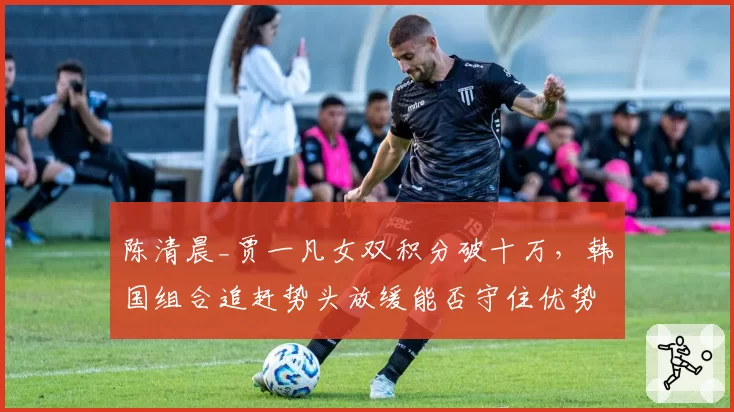 陈清晨_贾一凡女双积分破十万，韩国组合追赶势头放缓能否守住优势？