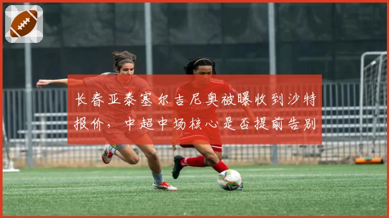 长春亚泰塞尔吉尼奥被曝收到沙特报价，中超中场核心是否提前告别？