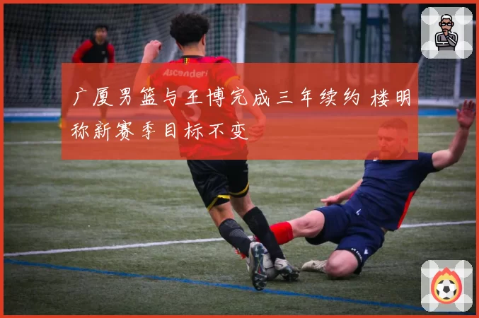 广厦男篮与王博完成三年续约 楼明称新赛季目标不变