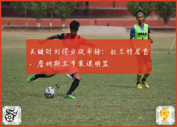 关键时刻得分效率榜:杜兰特居首,詹姆斯末节衰退明显