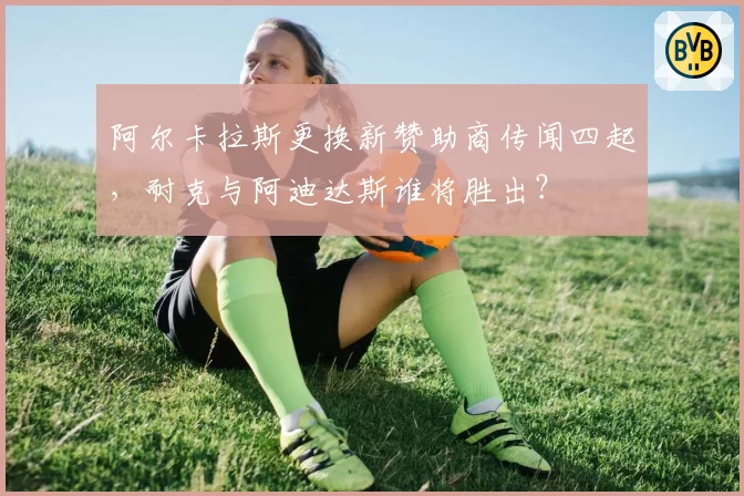 阿尔卡拉斯更换新赞助商传闻四起,耐克与阿迪达斯谁将胜出?