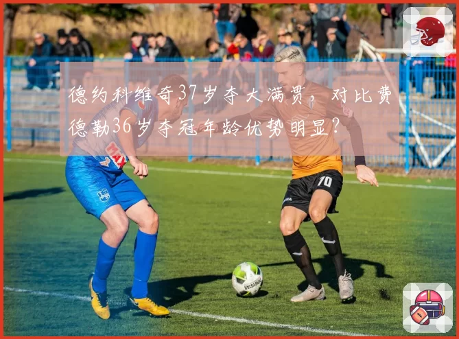 德约科维奇37岁夺大满贯，对比费德勒36岁夺冠年龄优势明显？