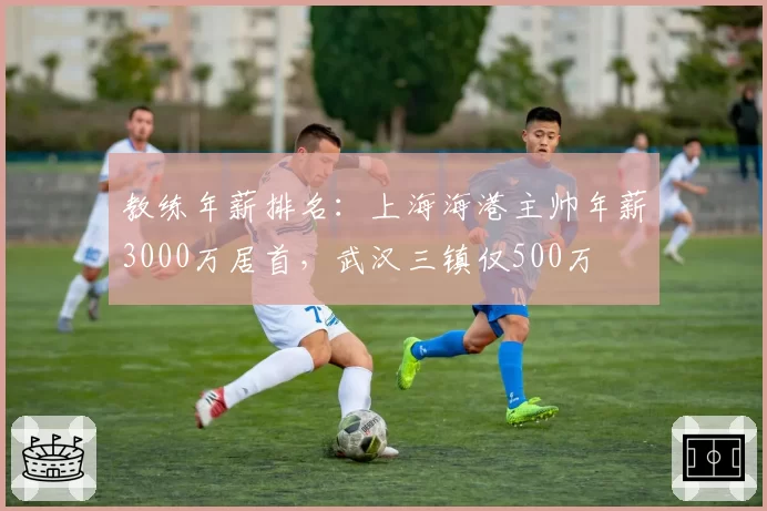 教练年薪排名：上海海港主帅年薪3000万居首，武汉三镇仅500万