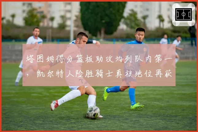 塔图姆得分篮板助攻均列队内第一，凯尔特人险胜骑士真核地位再获认证