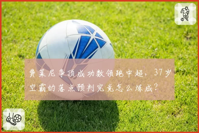 费莱尼争顶成功数领跑中超,37岁空霸的落点预判究竟怎么炼成?