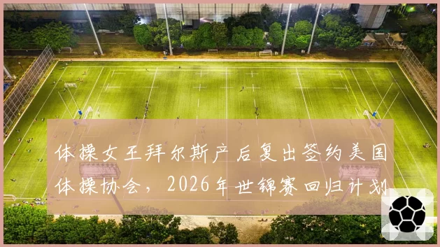 体操女王拜尔斯产后复出签约美国体操协会，2026年世锦赛回归计划启动？