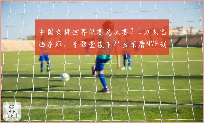 中国女排世界联赛总决赛3-1力克巴西夺冠,李盈莹轰下25分荣膺MVP创队史最佳战绩