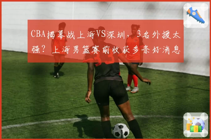 CBA揭幕战上海VS深圳，3名外援太强？上海男篮赛前收获多条好消息