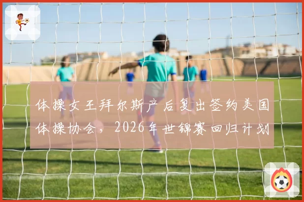 体操女王拜尔斯产后复出签约美国体操协会,2026年世锦赛回归计划启动?