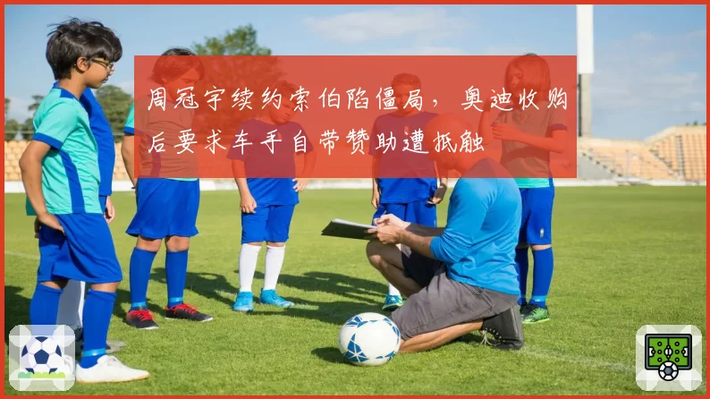 周冠宇续约索伯陷僵局，奥迪收购后要求车手自带赞助遭抵触