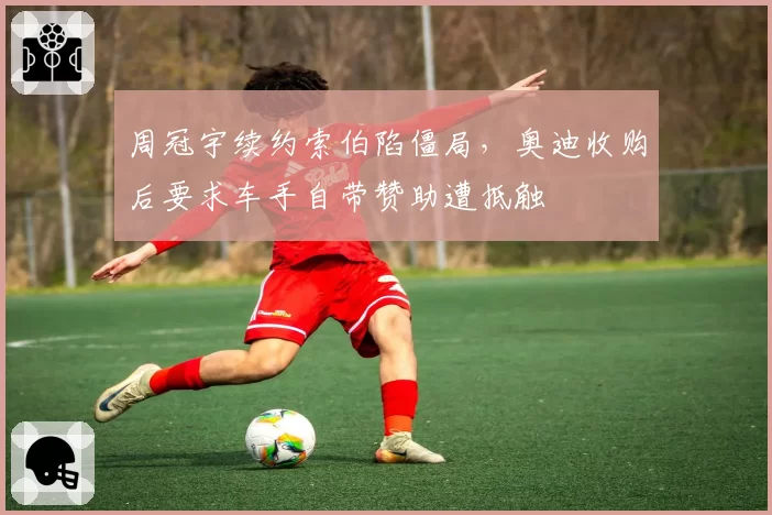 周冠宇续约索伯陷僵局，奥迪收购后要求车手自带赞助遭抵触