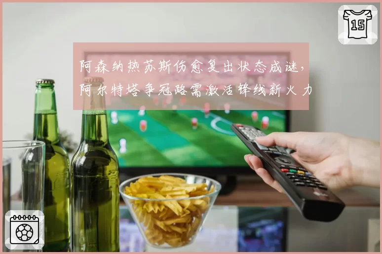 阿森纳热苏斯伤愈复出状态成谜，阿尔特塔争冠路需激活锋线新火力