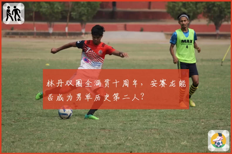 林丹双圈全满贯十周年，安赛龙能否成为男单历史第二人？