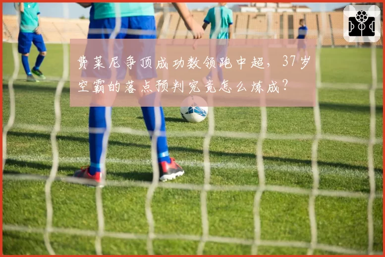 费莱尼争顶成功数领跑中超,37岁空霸的落点预判究竟怎么炼成?