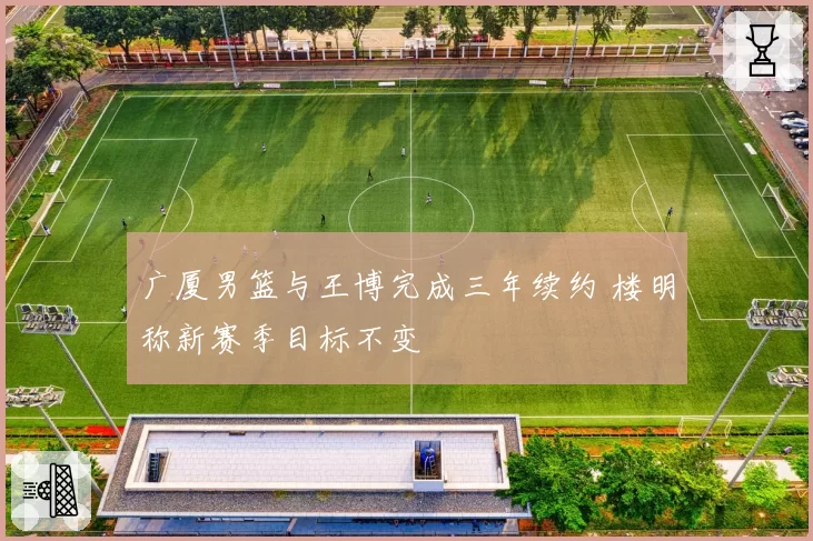 广厦男篮与王博完成三年续约 楼明称新赛季目标不变